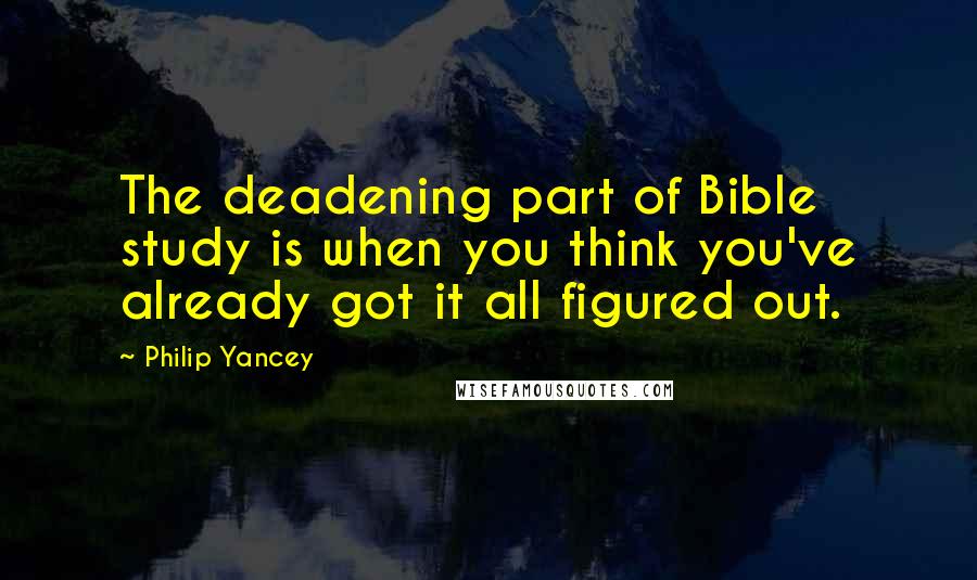 Philip Yancey Quotes: The deadening part of Bible study is when you think you've already got it all figured out.