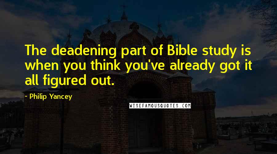 Philip Yancey Quotes: The deadening part of Bible study is when you think you've already got it all figured out.