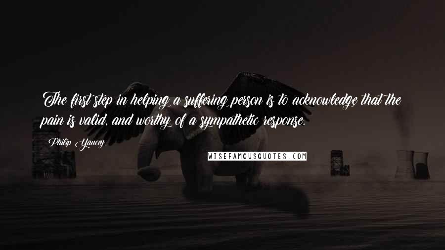 Philip Yancey Quotes: The first step in helping a suffering person is to acknowledge that the pain is valid, and worthy of a sympathetic response.