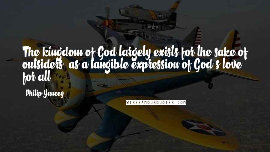 Philip Yancey Quotes: The kingdom of God largely exists for the sake of outsiders, as a tangible expression of God's love for all.