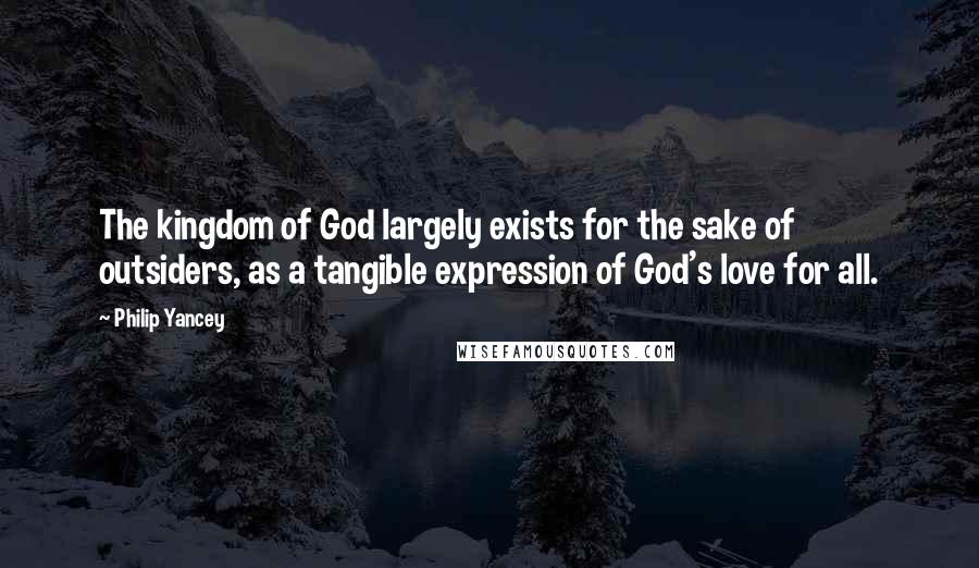 Philip Yancey Quotes: The kingdom of God largely exists for the sake of outsiders, as a tangible expression of God's love for all.