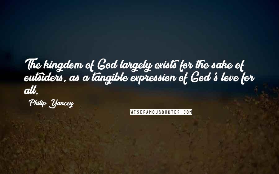 Philip Yancey Quotes: The kingdom of God largely exists for the sake of outsiders, as a tangible expression of God's love for all.