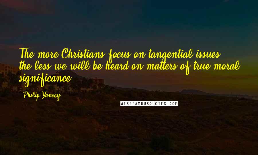 Philip Yancey Quotes: The more Christians focus on tangential issues, the less we will be heard on matters of true moral significance.