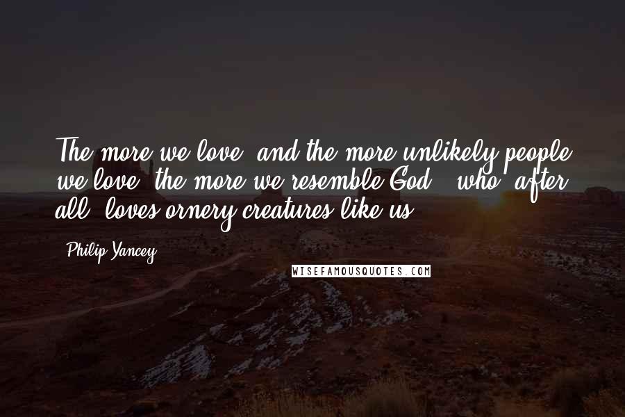 Philip Yancey Quotes: The more we love, and the more unlikely people we love, the more we resemble God - who, after all, loves ornery creatures like us.
