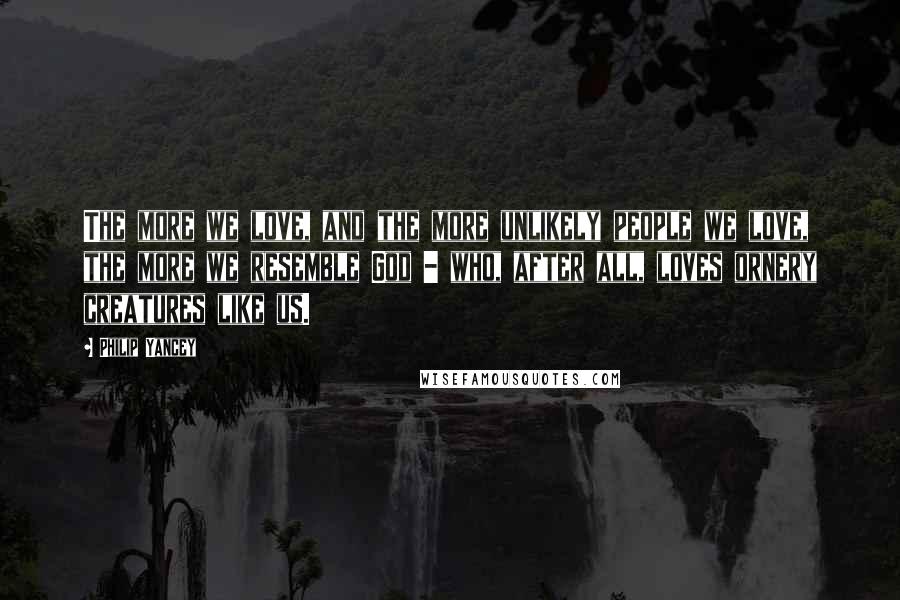 Philip Yancey Quotes: The more we love, and the more unlikely people we love, the more we resemble God - who, after all, loves ornery creatures like us.