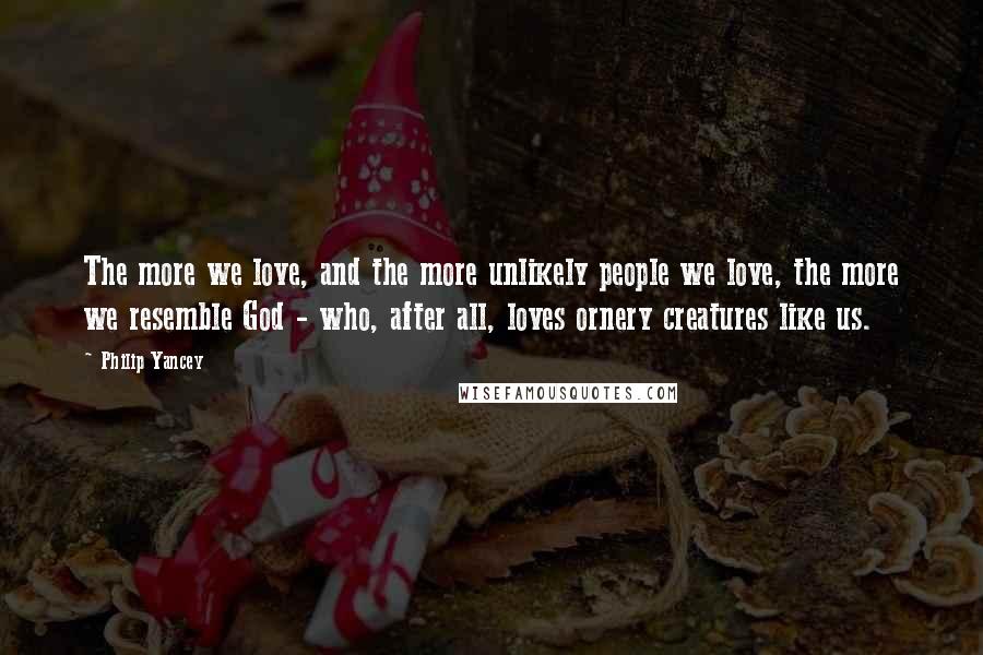 Philip Yancey Quotes: The more we love, and the more unlikely people we love, the more we resemble God - who, after all, loves ornery creatures like us.