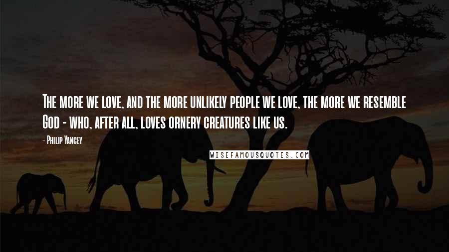 Philip Yancey Quotes: The more we love, and the more unlikely people we love, the more we resemble God - who, after all, loves ornery creatures like us.