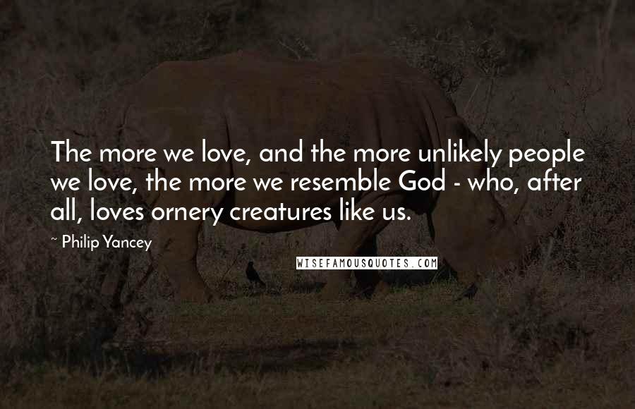 Philip Yancey Quotes: The more we love, and the more unlikely people we love, the more we resemble God - who, after all, loves ornery creatures like us.