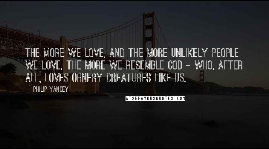 Philip Yancey Quotes: The more we love, and the more unlikely people we love, the more we resemble God - who, after all, loves ornery creatures like us.