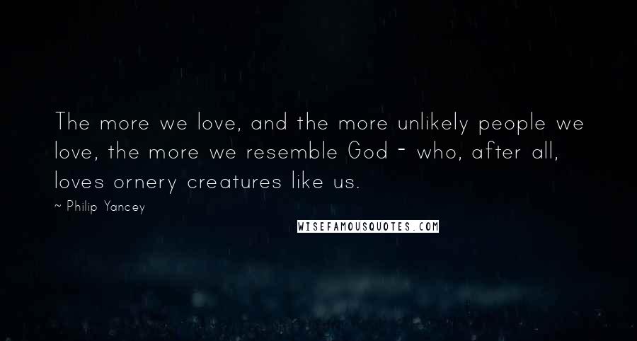 Philip Yancey Quotes: The more we love, and the more unlikely people we love, the more we resemble God - who, after all, loves ornery creatures like us.