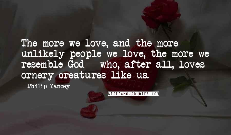 Philip Yancey Quotes: The more we love, and the more unlikely people we love, the more we resemble God - who, after all, loves ornery creatures like us.