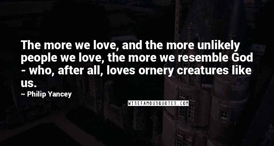 Philip Yancey Quotes: The more we love, and the more unlikely people we love, the more we resemble God - who, after all, loves ornery creatures like us.