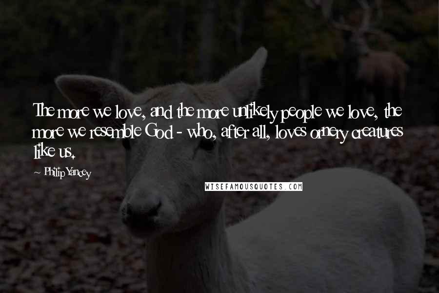 Philip Yancey Quotes: The more we love, and the more unlikely people we love, the more we resemble God - who, after all, loves ornery creatures like us.