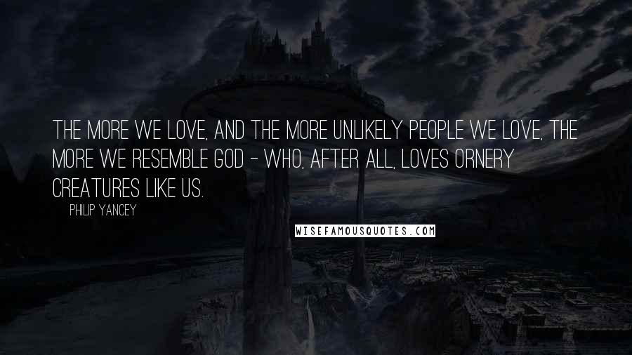 Philip Yancey Quotes: The more we love, and the more unlikely people we love, the more we resemble God - who, after all, loves ornery creatures like us.