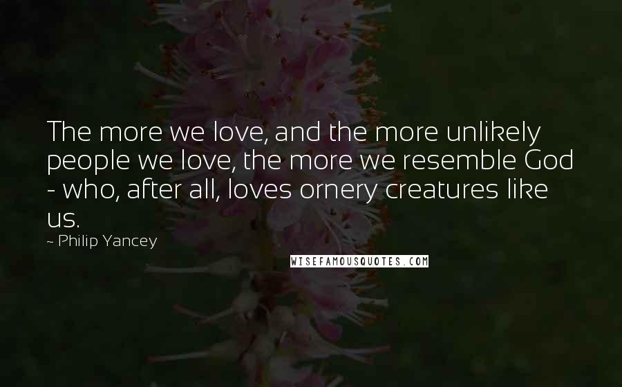 Philip Yancey Quotes: The more we love, and the more unlikely people we love, the more we resemble God - who, after all, loves ornery creatures like us.