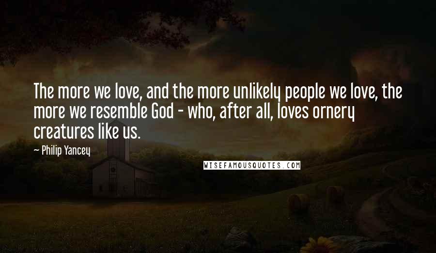 Philip Yancey Quotes: The more we love, and the more unlikely people we love, the more we resemble God - who, after all, loves ornery creatures like us.