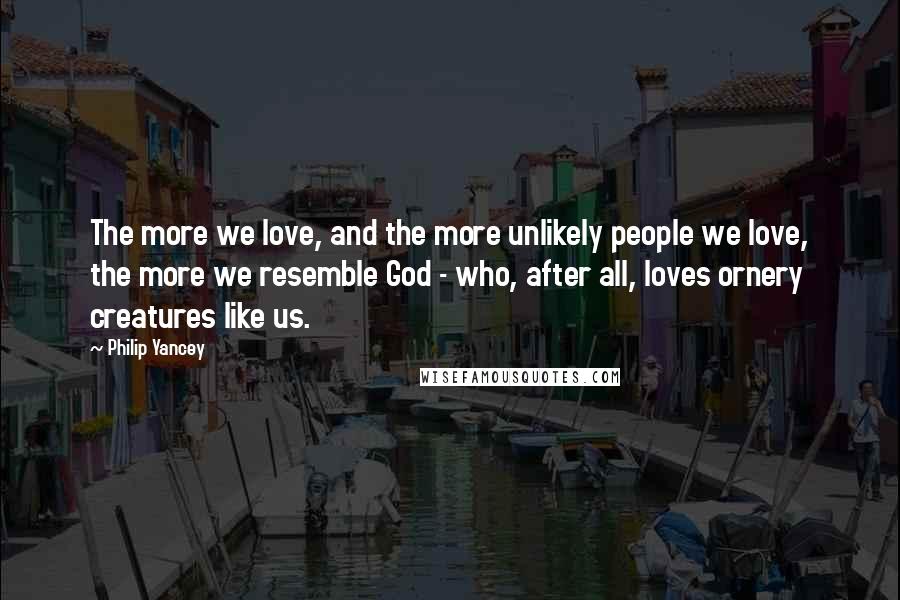 Philip Yancey Quotes: The more we love, and the more unlikely people we love, the more we resemble God - who, after all, loves ornery creatures like us.