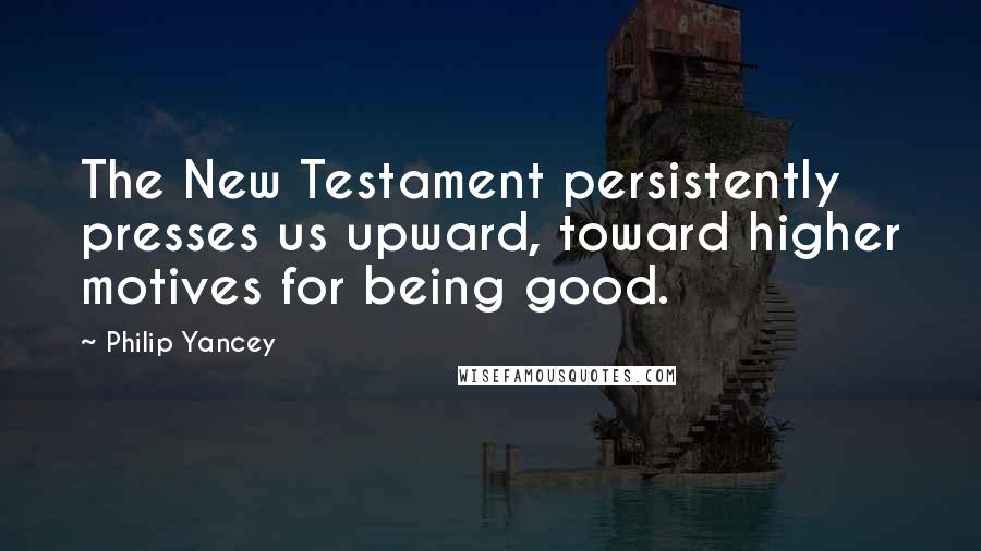 Philip Yancey Quotes: The New Testament persistently presses us upward, toward higher motives for being good.