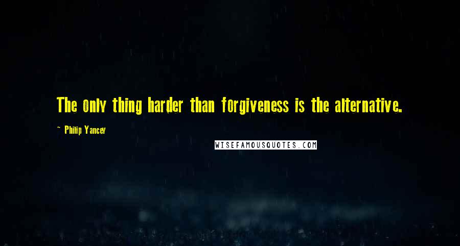 Philip Yancey Quotes: The only thing harder than forgiveness is the alternative.