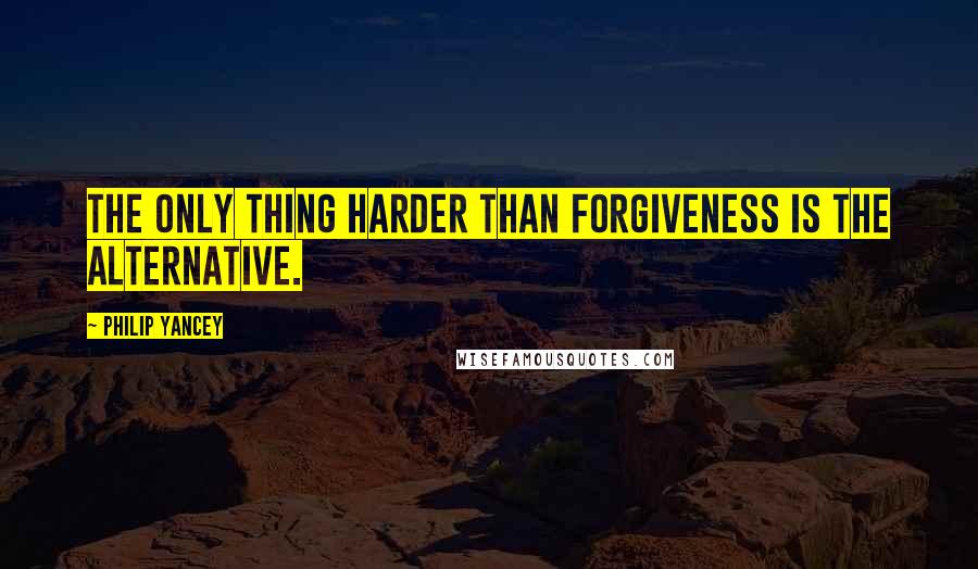 Philip Yancey Quotes: The only thing harder than forgiveness is the alternative.