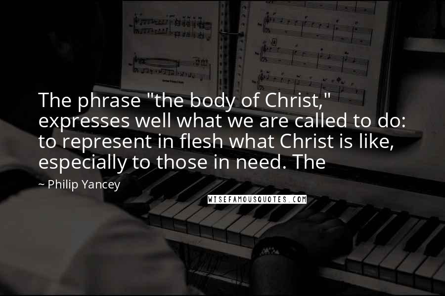 Philip Yancey Quotes: The phrase "the body of Christ," expresses well what we are called to do: to represent in flesh what Christ is like, especially to those in need. The