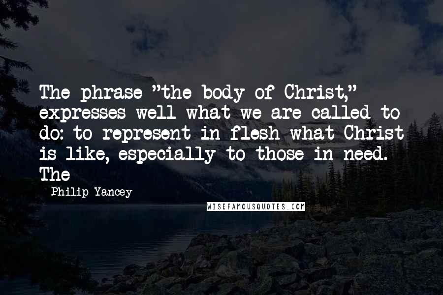 Philip Yancey Quotes: The phrase "the body of Christ," expresses well what we are called to do: to represent in flesh what Christ is like, especially to those in need. The