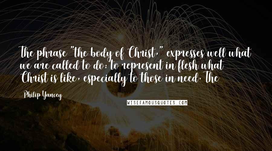 Philip Yancey Quotes: The phrase "the body of Christ," expresses well what we are called to do: to represent in flesh what Christ is like, especially to those in need. The