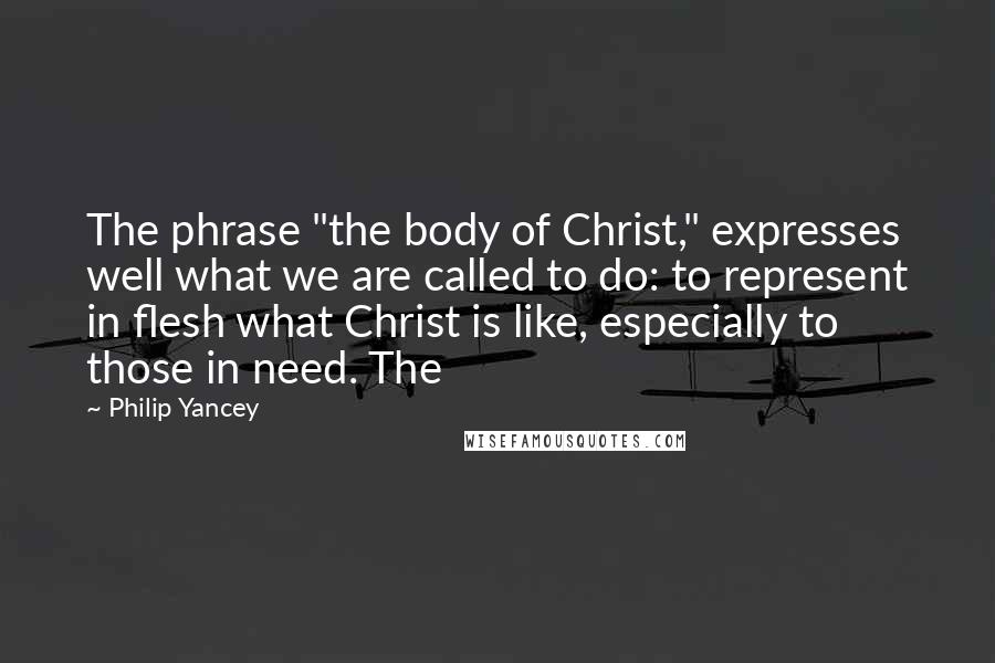 Philip Yancey Quotes: The phrase "the body of Christ," expresses well what we are called to do: to represent in flesh what Christ is like, especially to those in need. The