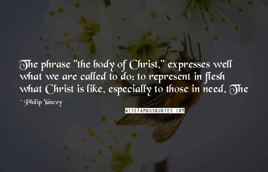Philip Yancey Quotes: The phrase "the body of Christ," expresses well what we are called to do: to represent in flesh what Christ is like, especially to those in need. The