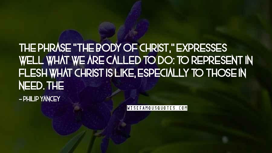 Philip Yancey Quotes: The phrase "the body of Christ," expresses well what we are called to do: to represent in flesh what Christ is like, especially to those in need. The