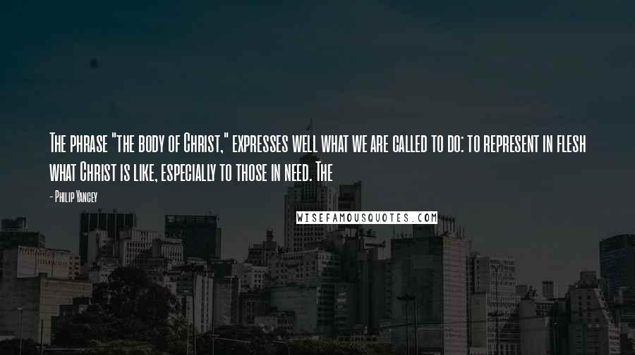 Philip Yancey Quotes: The phrase "the body of Christ," expresses well what we are called to do: to represent in flesh what Christ is like, especially to those in need. The