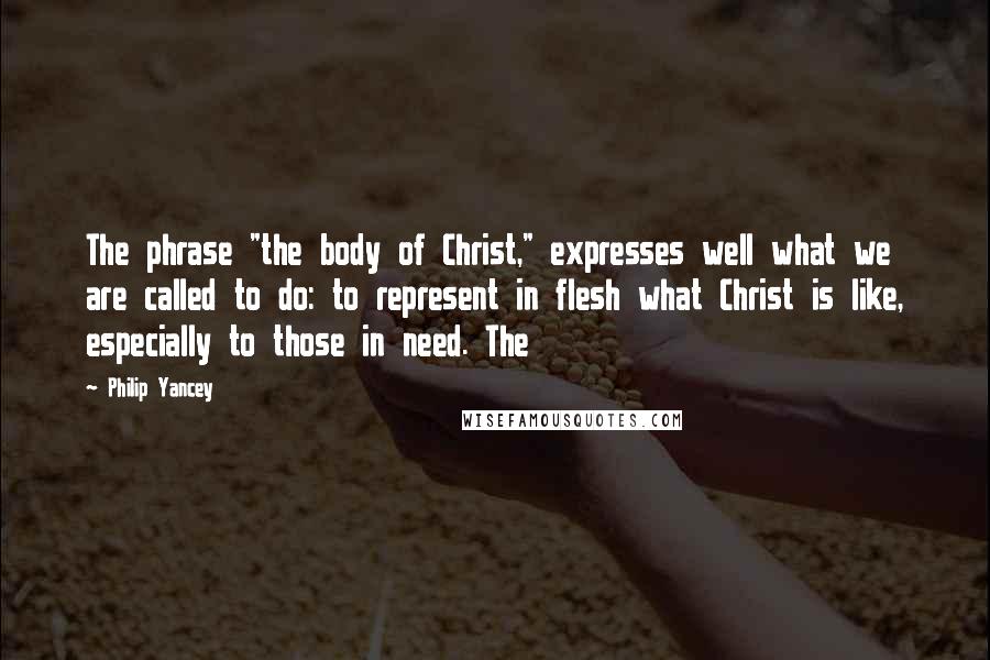 Philip Yancey Quotes: The phrase "the body of Christ," expresses well what we are called to do: to represent in flesh what Christ is like, especially to those in need. The