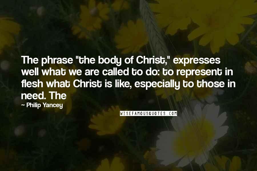 Philip Yancey Quotes: The phrase "the body of Christ," expresses well what we are called to do: to represent in flesh what Christ is like, especially to those in need. The