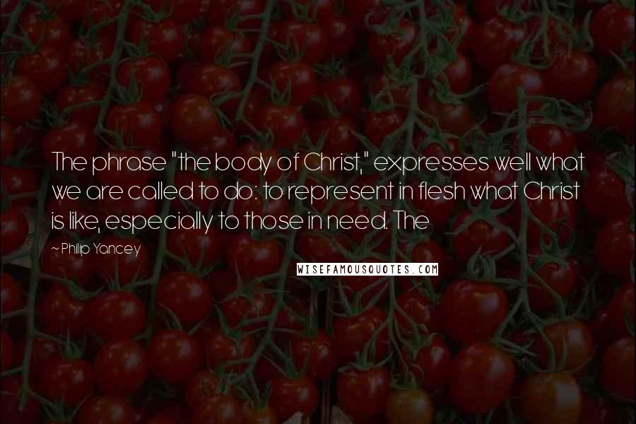 Philip Yancey Quotes: The phrase "the body of Christ," expresses well what we are called to do: to represent in flesh what Christ is like, especially to those in need. The