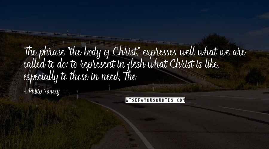 Philip Yancey Quotes: The phrase "the body of Christ," expresses well what we are called to do: to represent in flesh what Christ is like, especially to those in need. The