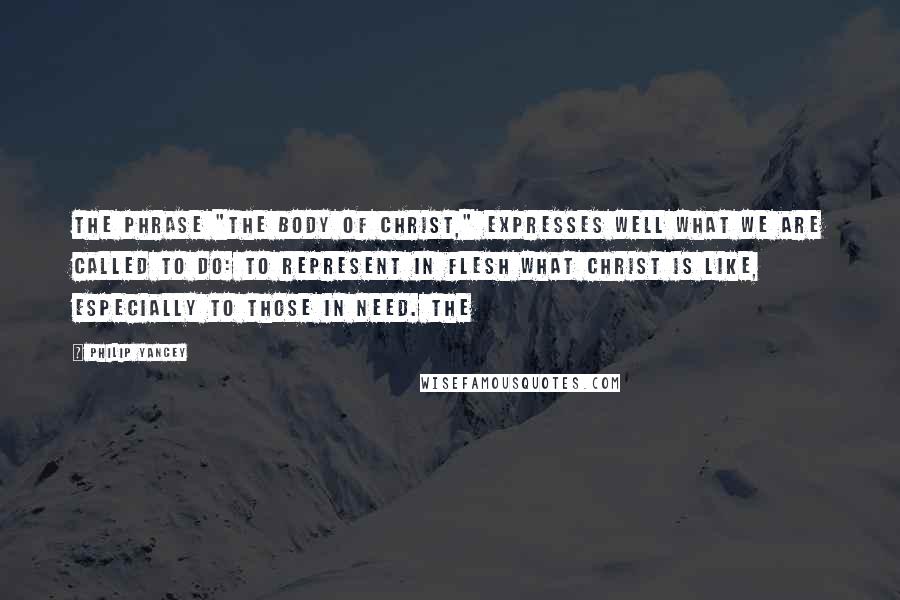 Philip Yancey Quotes: The phrase "the body of Christ," expresses well what we are called to do: to represent in flesh what Christ is like, especially to those in need. The