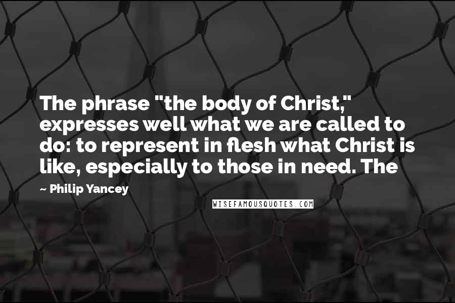 Philip Yancey Quotes: The phrase "the body of Christ," expresses well what we are called to do: to represent in flesh what Christ is like, especially to those in need. The