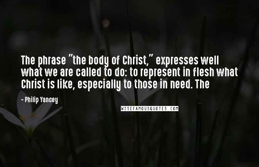 Philip Yancey Quotes: The phrase "the body of Christ," expresses well what we are called to do: to represent in flesh what Christ is like, especially to those in need. The