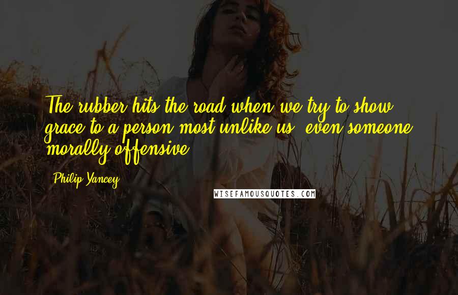 Philip Yancey Quotes: The rubber hits the road when we try to show grace to a person most unlike us, even someone morally offensive.