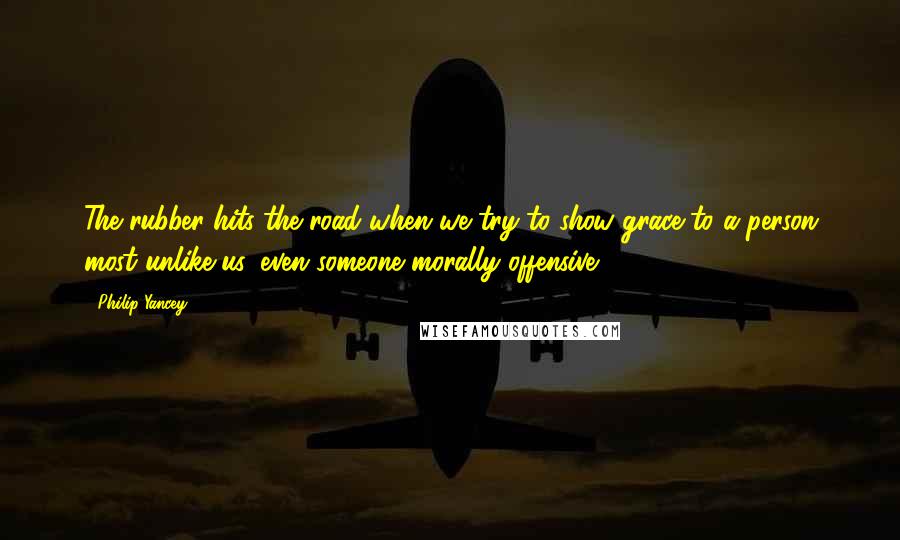 Philip Yancey Quotes: The rubber hits the road when we try to show grace to a person most unlike us, even someone morally offensive.