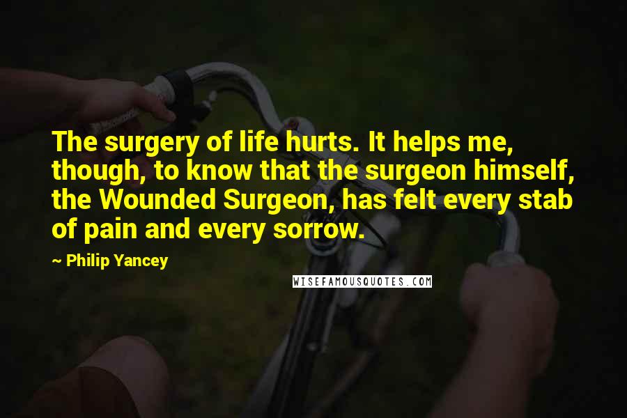 Philip Yancey Quotes: The surgery of life hurts. It helps me, though, to know that the surgeon himself, the Wounded Surgeon, has felt every stab of pain and every sorrow.
