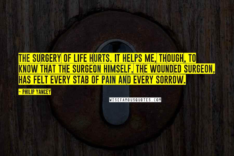 Philip Yancey Quotes: The surgery of life hurts. It helps me, though, to know that the surgeon himself, the Wounded Surgeon, has felt every stab of pain and every sorrow.