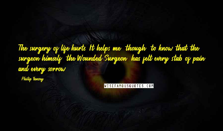 Philip Yancey Quotes: The surgery of life hurts. It helps me, though, to know that the surgeon himself, the Wounded Surgeon, has felt every stab of pain and every sorrow.