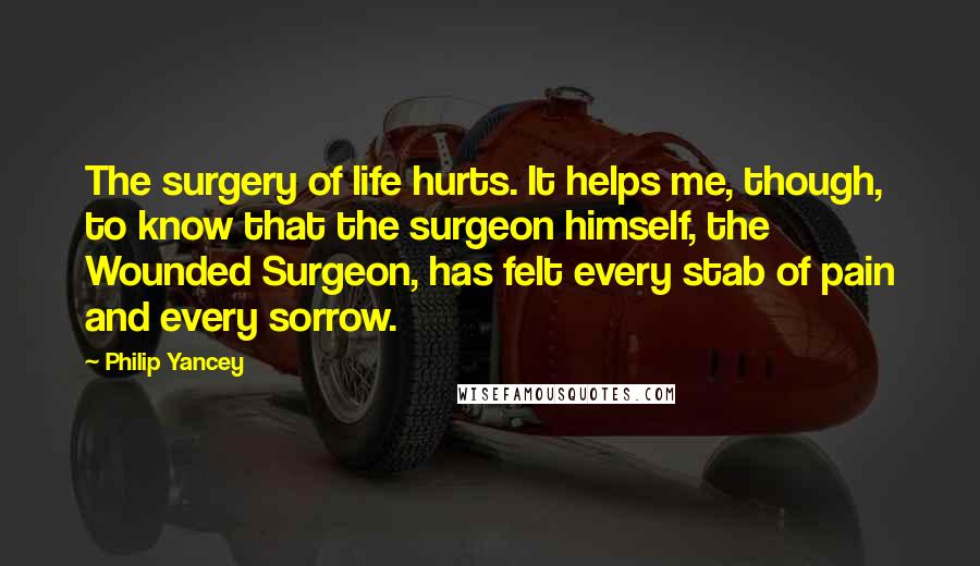 Philip Yancey Quotes: The surgery of life hurts. It helps me, though, to know that the surgeon himself, the Wounded Surgeon, has felt every stab of pain and every sorrow.