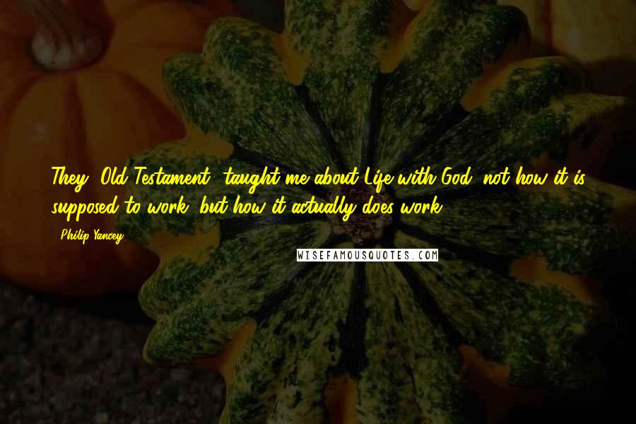 Philip Yancey Quotes: They [Old Testament] taught me about Life with God: not how it is supposed to work, but how it actually does work.