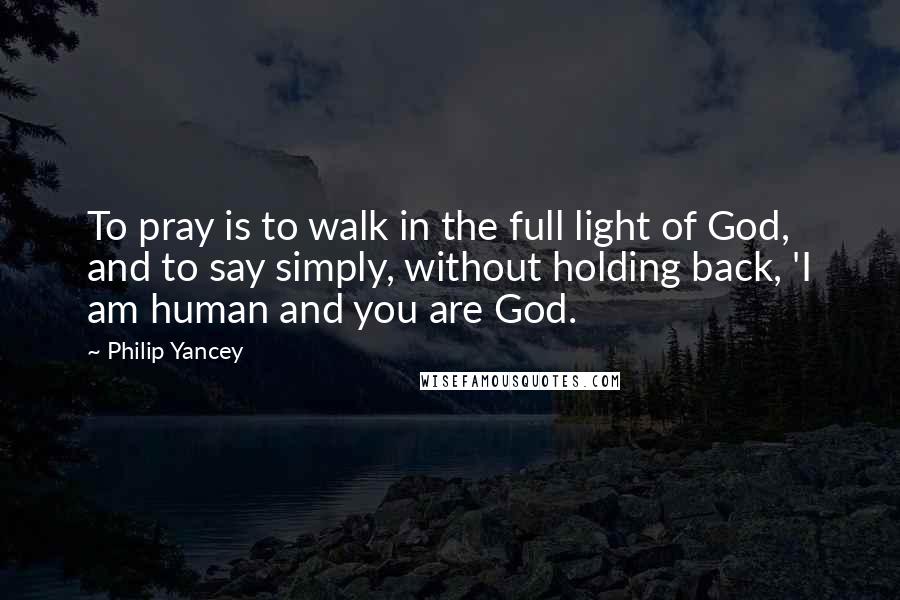 Philip Yancey Quotes: To pray is to walk in the full light of God, and to say simply, without holding back, 'I am human and you are God.