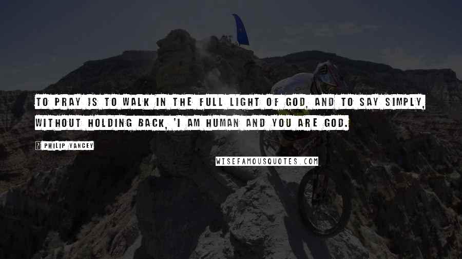 Philip Yancey Quotes: To pray is to walk in the full light of God, and to say simply, without holding back, 'I am human and you are God.