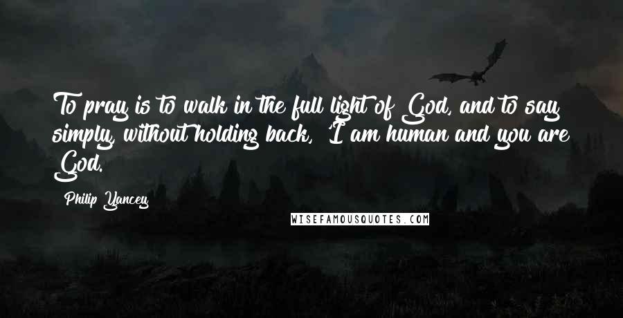 Philip Yancey Quotes: To pray is to walk in the full light of God, and to say simply, without holding back, 'I am human and you are God.