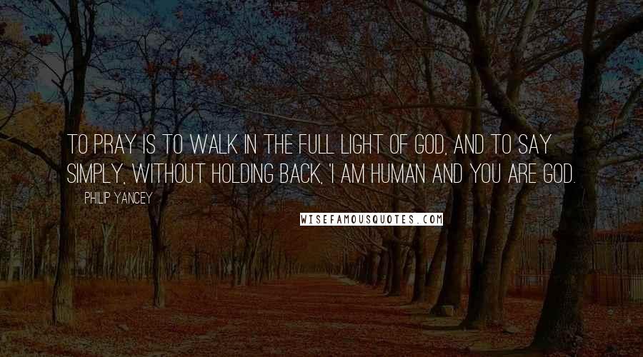 Philip Yancey Quotes: To pray is to walk in the full light of God, and to say simply, without holding back, 'I am human and you are God.