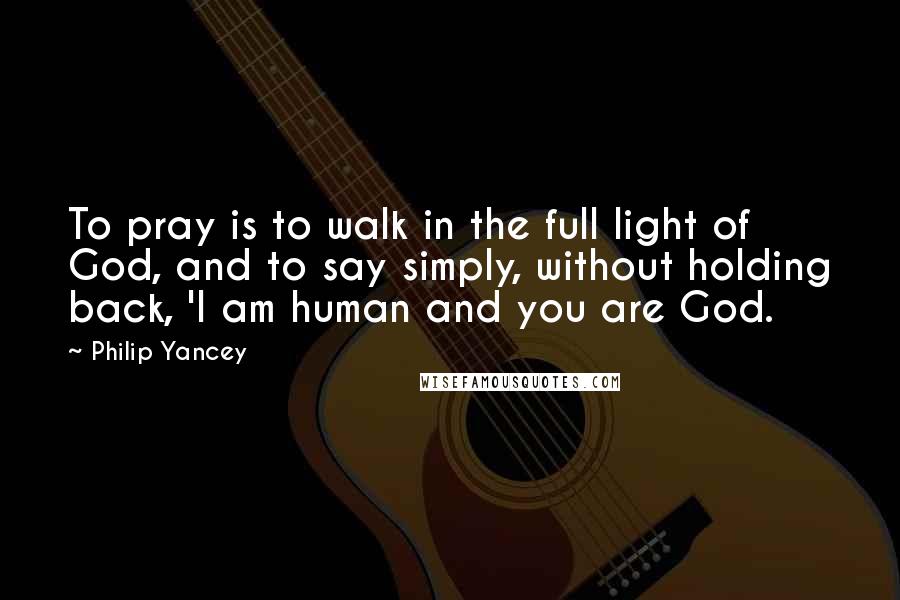 Philip Yancey Quotes: To pray is to walk in the full light of God, and to say simply, without holding back, 'I am human and you are God.